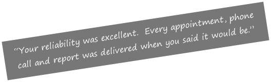 “Your reliability was excellent.  Every appointment, phone call and report was delivered when you said it would be.”

