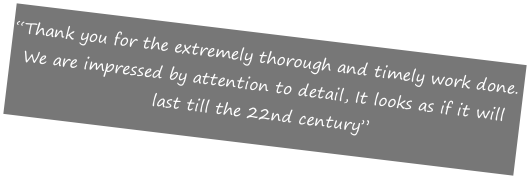 “Thank you for the extremely thorough and timely work done.
We are impressed by attention to detail, It looks as if it will last till the 22nd century”

